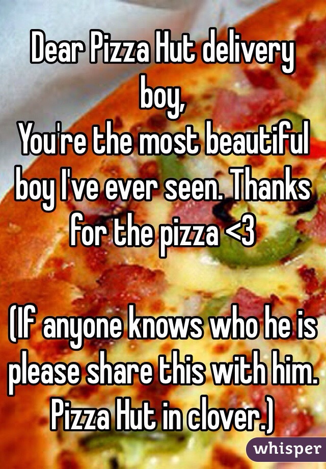 Dear Pizza Hut delivery boy,
You're the most beautiful boy I've ever seen. Thanks for the pizza <3 

(If anyone knows who he is please share this with him. Pizza Hut in clover.) 