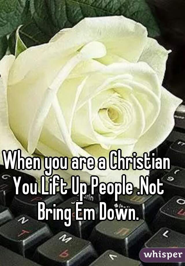 When you are a Christian You Lift Up People .Not Bring Em Down.