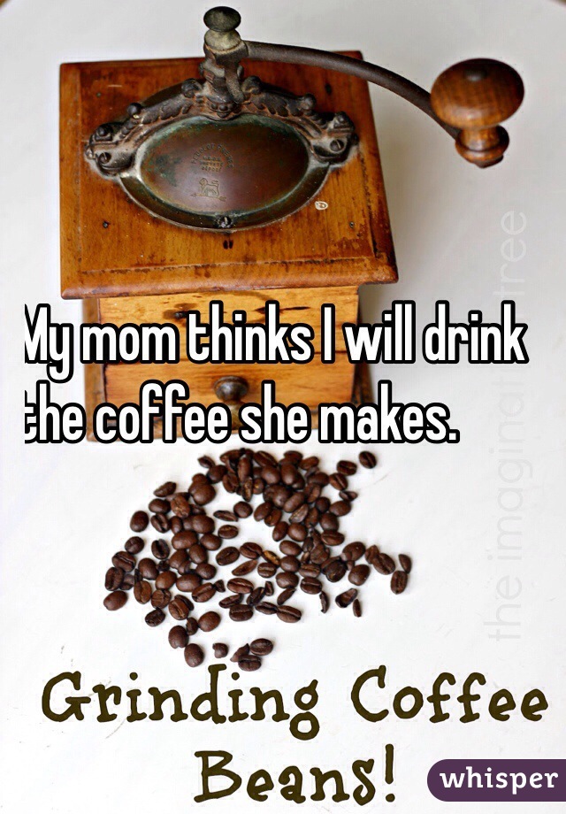 My mom thinks I will drink 
the coffee she makes.