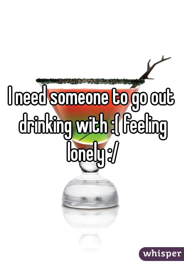 I need someone to go out drinking with :( feeling lonely :/