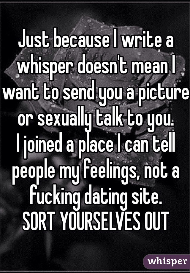 Just because I write a whisper doesn't mean I want to send you a picture or sexually talk to you. 
I joined a place I can tell people my feelings, not a fucking dating site.
SORT YOURSELVES OUT 