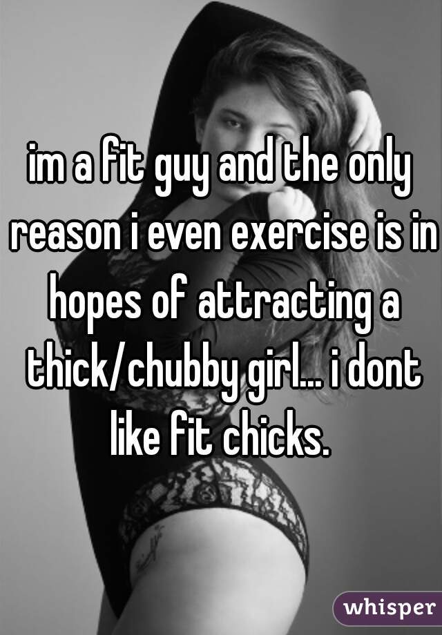 im a fit guy and the only reason i even exercise is in hopes of attracting a thick/chubby girl... i dont like fit chicks. 