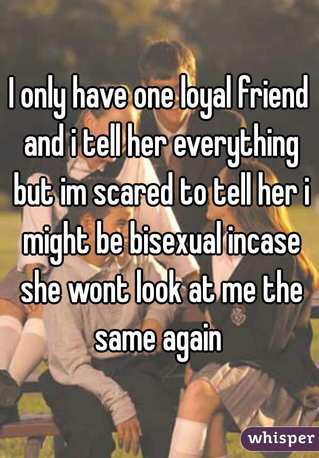 I only have one loyal friend and i tell her everything but im scared to tell her i might be bisexual incase she wont look at me the same again 