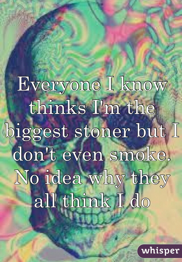 Everyone I know thinks I'm the biggest stoner but I don't even smoke. No idea why they all think I do