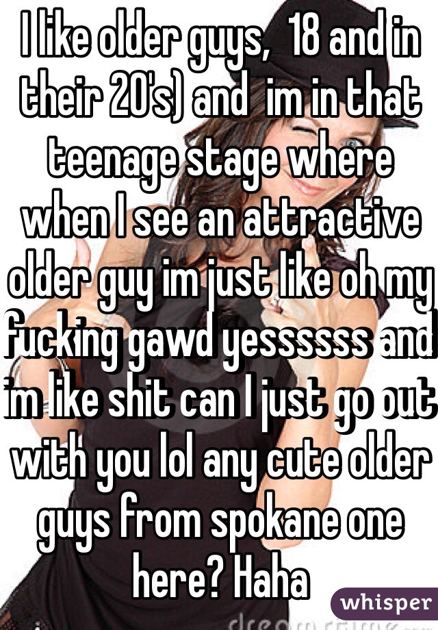 I like older guys,  18 and in their 20's) and  im in that teenage stage where when I see an attractive older guy im just like oh my fucking gawd yessssss and im like shit can I just go out with you lol any cute older guys from spokane one here? Haha