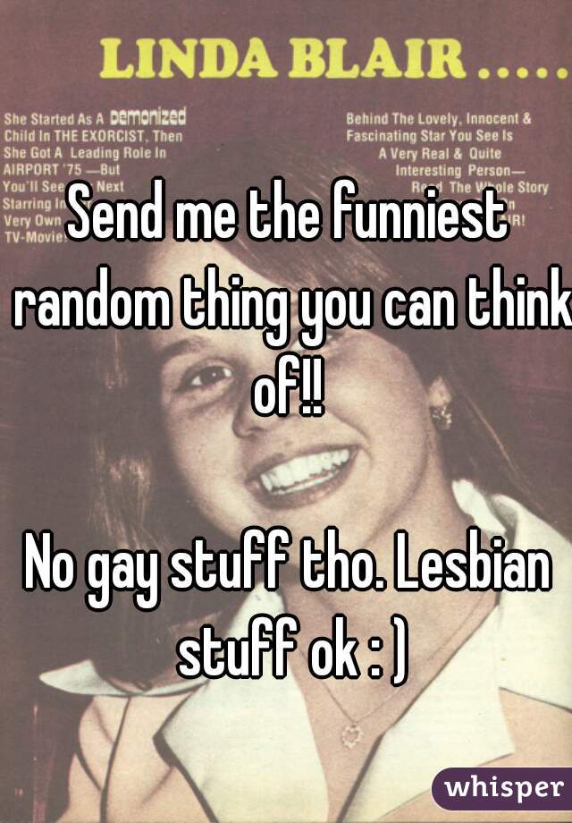 Send me the funniest random thing you can think of!! 

No gay stuff tho. Lesbian stuff ok : )