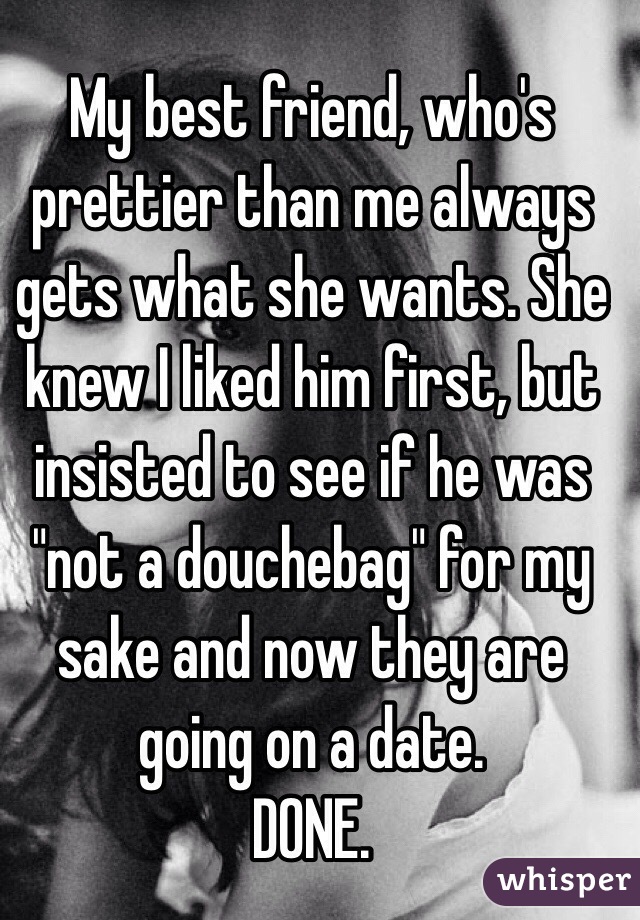 My best friend, who's prettier than me always gets what she wants. She knew I liked him first, but insisted to see if he was "not a douchebag" for my sake and now they are going on a date. 
DONE.
