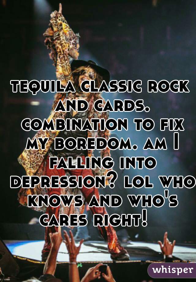 tequila classic rock and cards. combination to fix my boredom. am I falling into depression? lol who knows and who's cares right!   