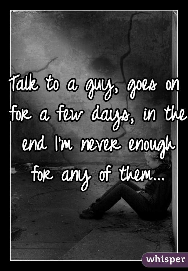Talk to a guy, goes on for a few days, in the end I'm never enough for any of them...