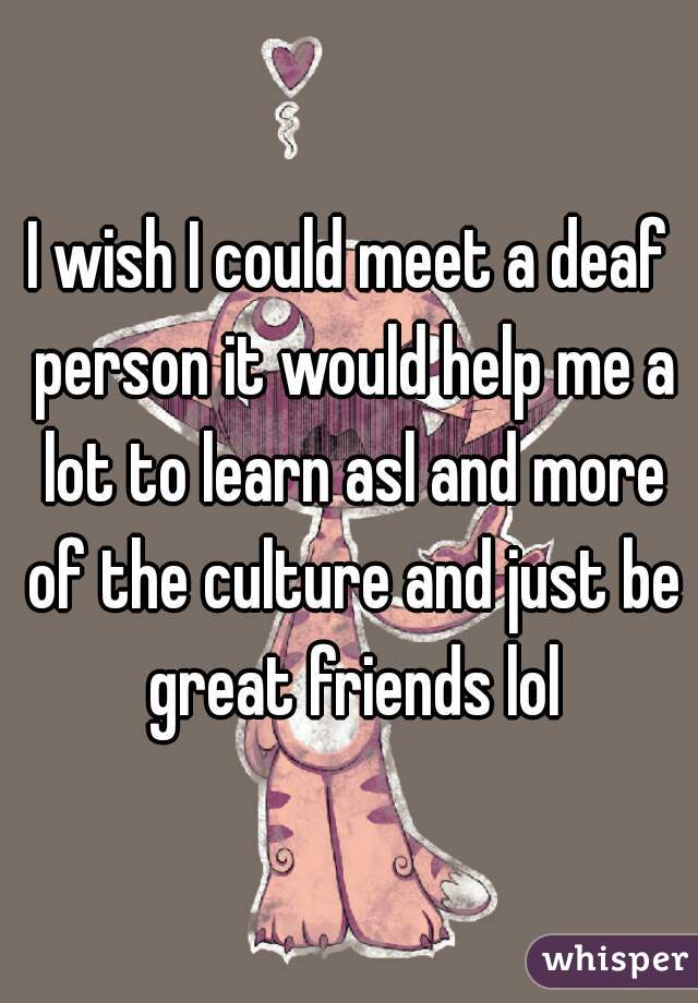 I wish I could meet a deaf person it would help me a lot to learn asl and more of the culture and just be great friends lol