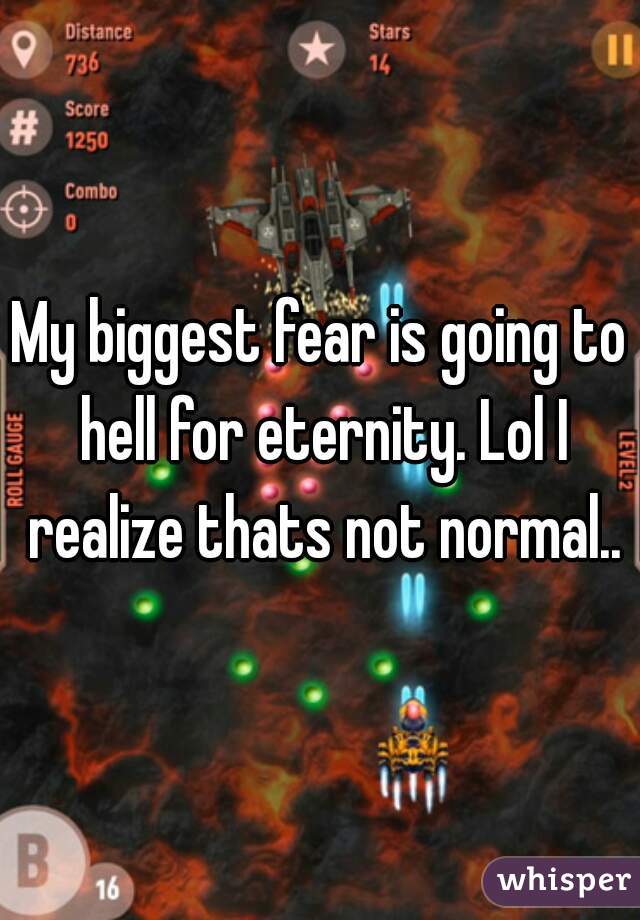 My biggest fear is going to hell for eternity. Lol I realize thats not normal..