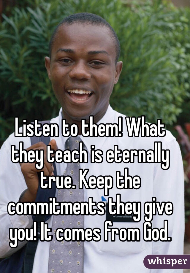 Listen to them! What they teach is eternally true. Keep the commitments they give you! It comes from God. 