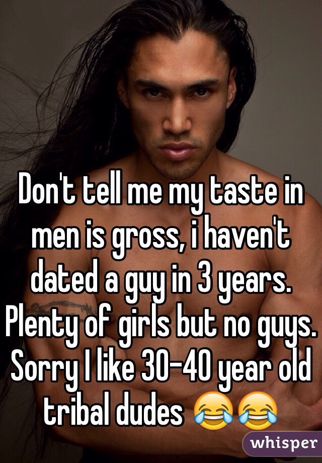 Don't tell me my taste in men is gross, i haven't dated a guy in 3 years. Plenty of girls but no guys. Sorry I like 30-40 year old tribal dudes 😂😂