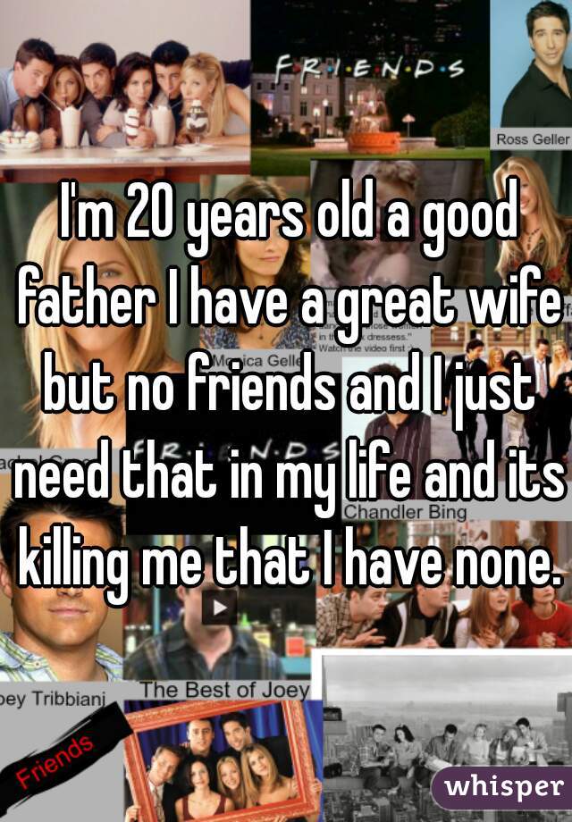 I'm 20 years old a good father I have a great wife but no friends and I just need that in my life and its killing me that I have none.