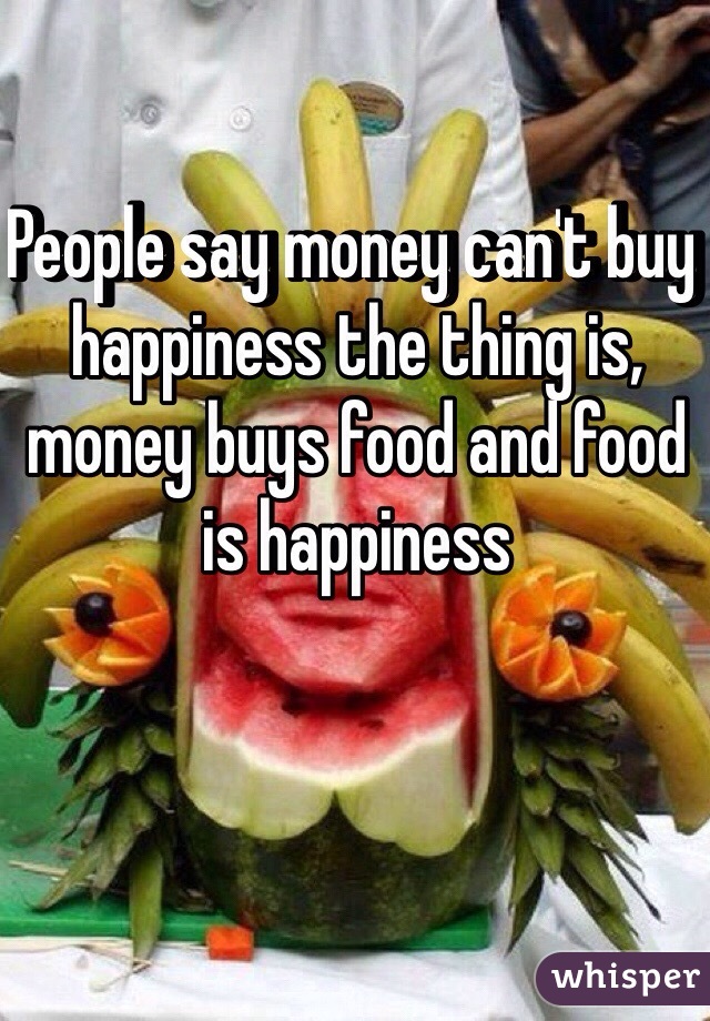 People say money can't buy happiness the thing is, money buys food and food is happiness 