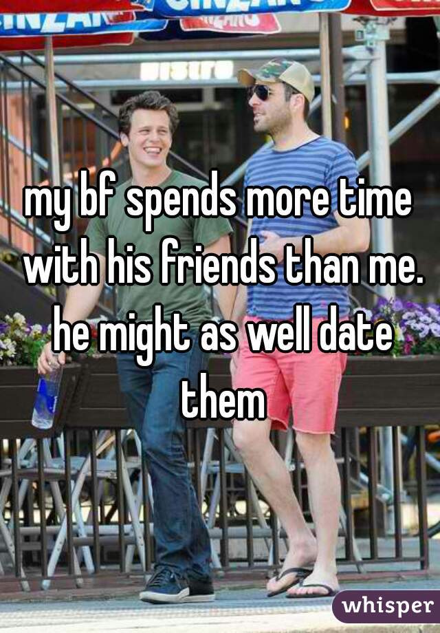 my bf spends more time with his friends than me. he might as well date them