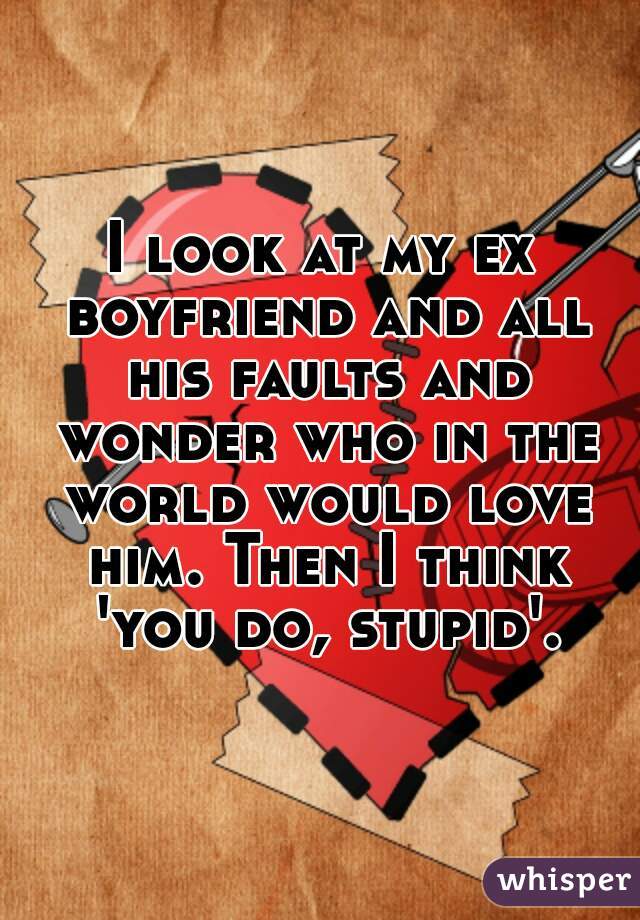 I look at my ex boyfriend and all his faults and wonder who in the world would love him. Then I think 'you do, stupid'.