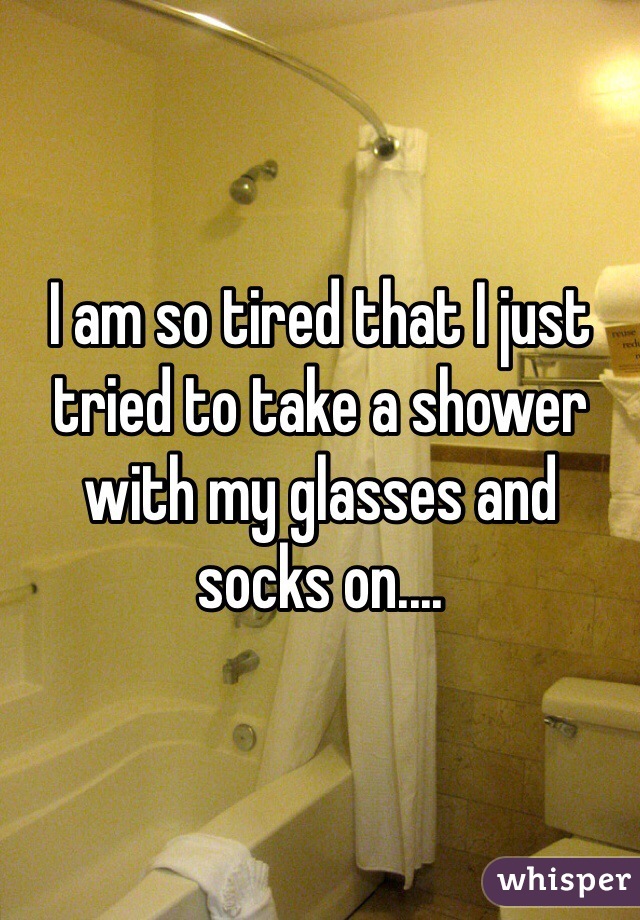 I am so tired that I just tried to take a shower with my glasses and socks on....