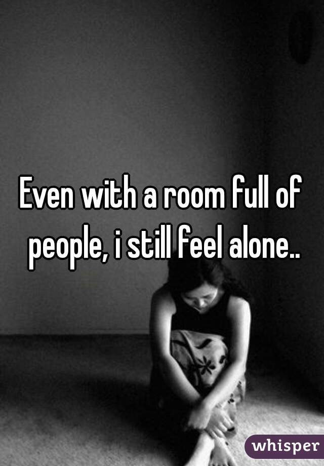 Even with a room full of people, i still feel alone..