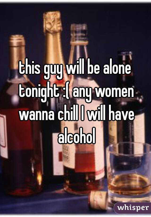 this guy will be alone tonight :( any women wanna chill I will have alcohol