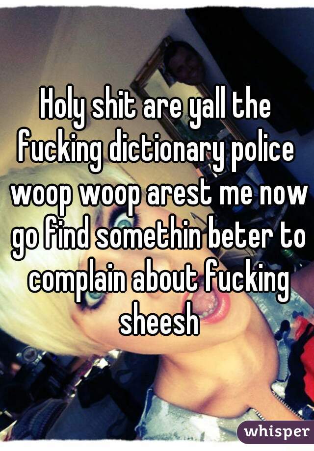 Holy shit are yall the fucking dictionary police  woop woop arest me now go find somethin beter to complain about fucking sheesh