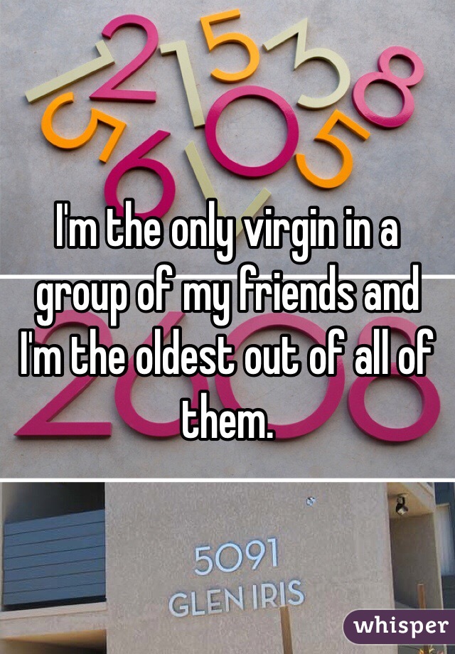 I'm the only virgin in a group of my friends and I'm the oldest out of all of them. 