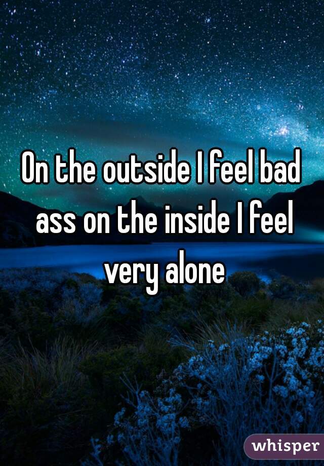 On the outside I feel bad ass on the inside I feel very alone