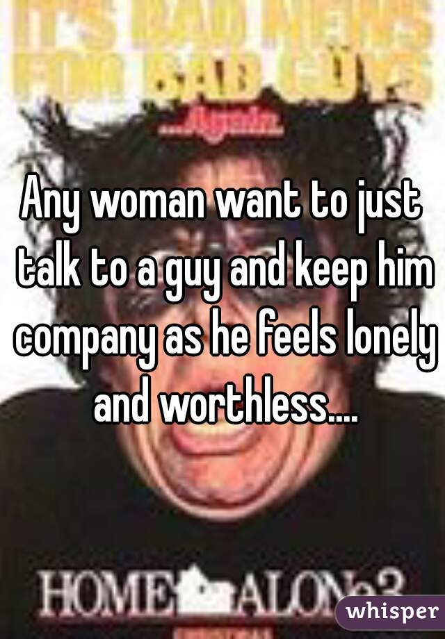Any woman want to just talk to a guy and keep him company as he feels lonely and worthless....