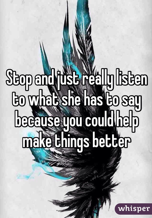 Stop and just really listen to what she has to say because you could help make things better 