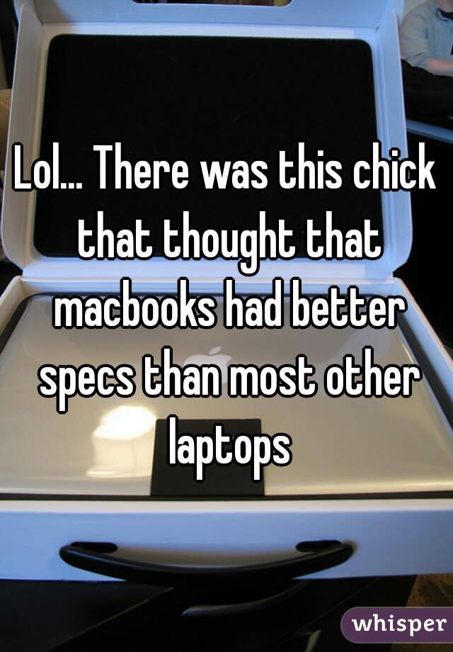 Lol... There was this chick that thought that macbooks had better specs than most other laptops