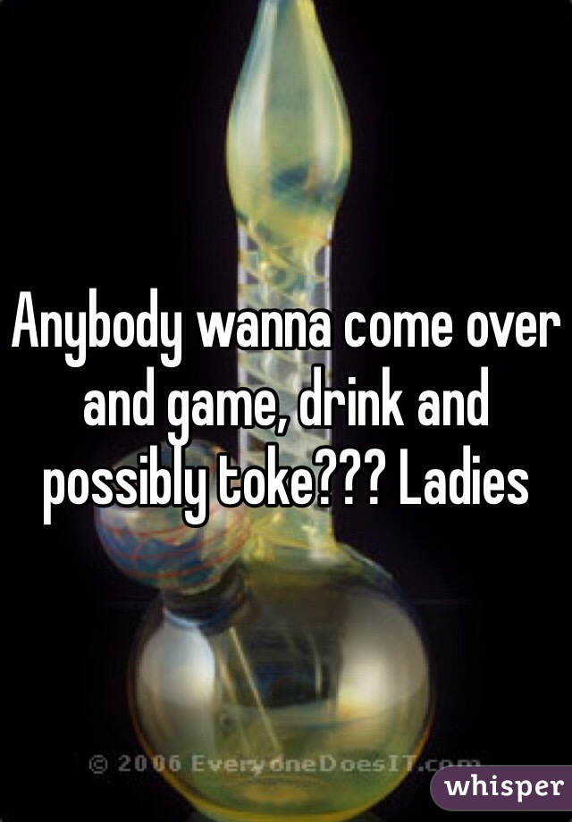 Anybody wanna come over and game, drink and possibly toke??? Ladies
