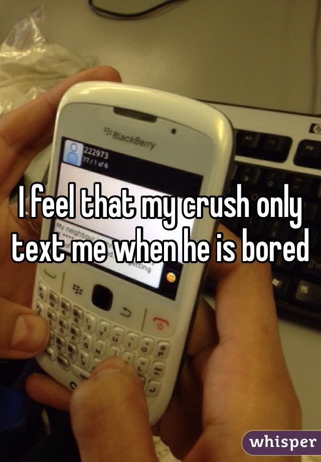 I feel that my crush only text me when he is bored 