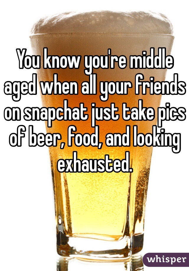 You know you're middle aged when all your friends on snapchat just take pics of beer, food, and looking exhausted. 