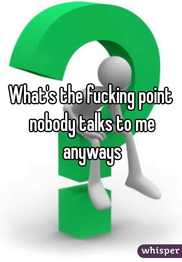 What's the fucking point nobody talks to me anyways