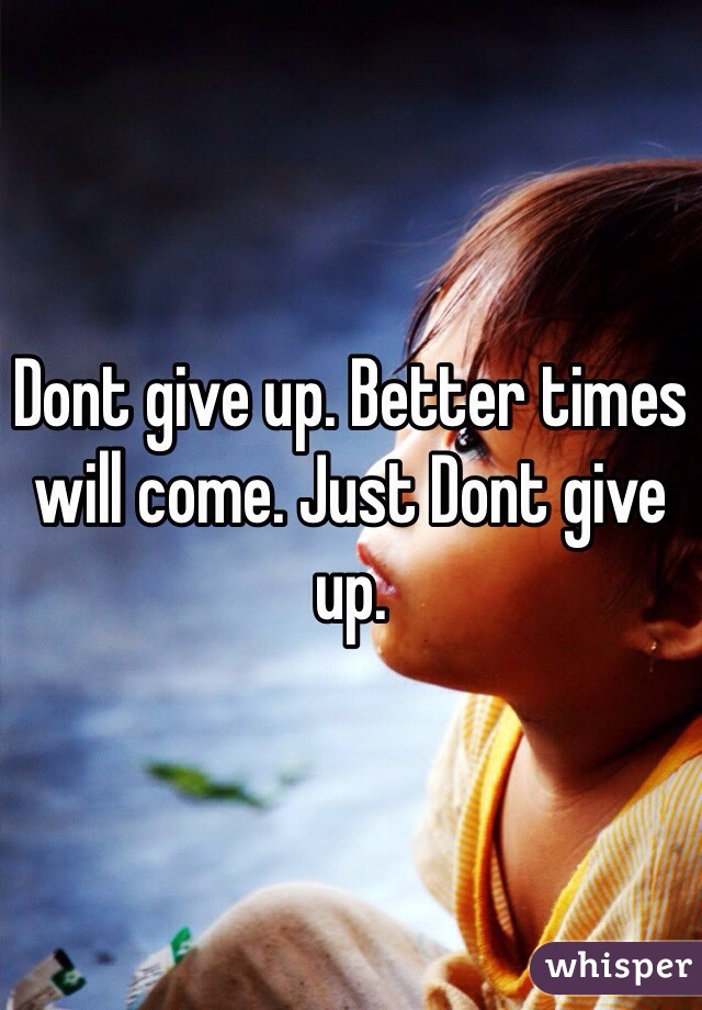 Dont give up. Better times will come. Just Dont give up. 