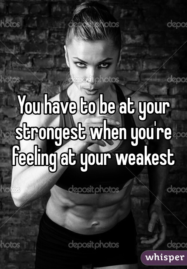 You have to be at your strongest when you're feeling at your weakest 
