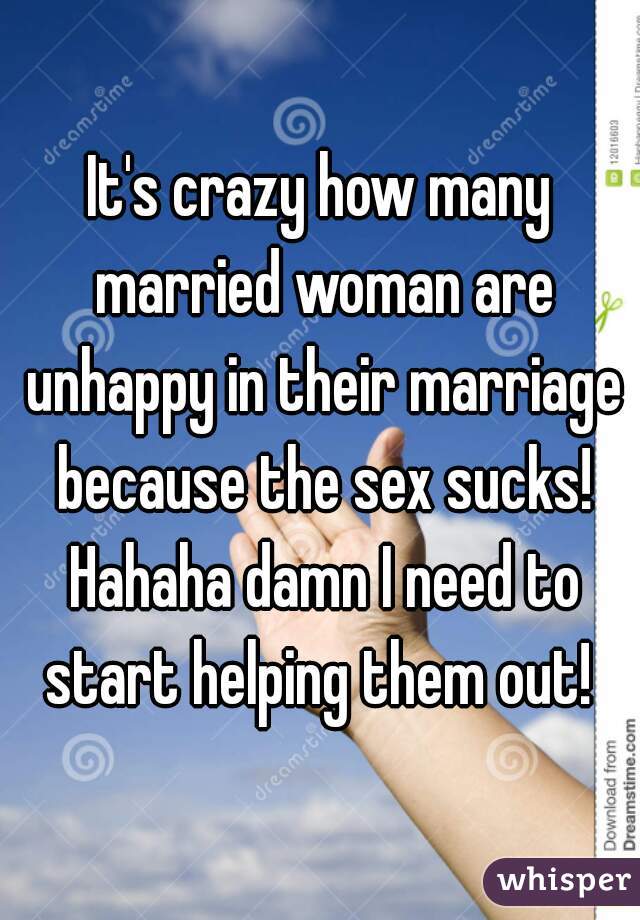 It's crazy how many married woman are unhappy in their marriage because the sex sucks! Hahaha damn I need to start helping them out! 