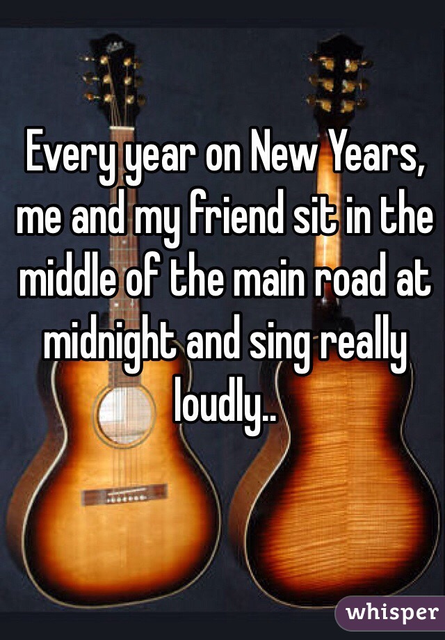 Every year on New Years, me and my friend sit in the middle of the main road at midnight and sing really loudly..