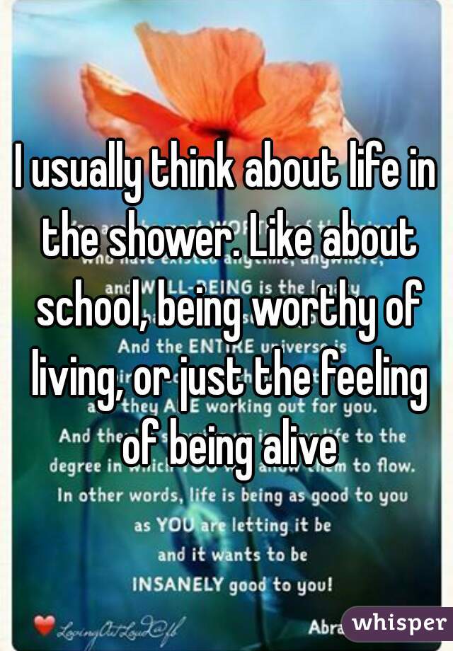 I usually think about life in the shower. Like about school, being worthy of living, or just the feeling of being alive