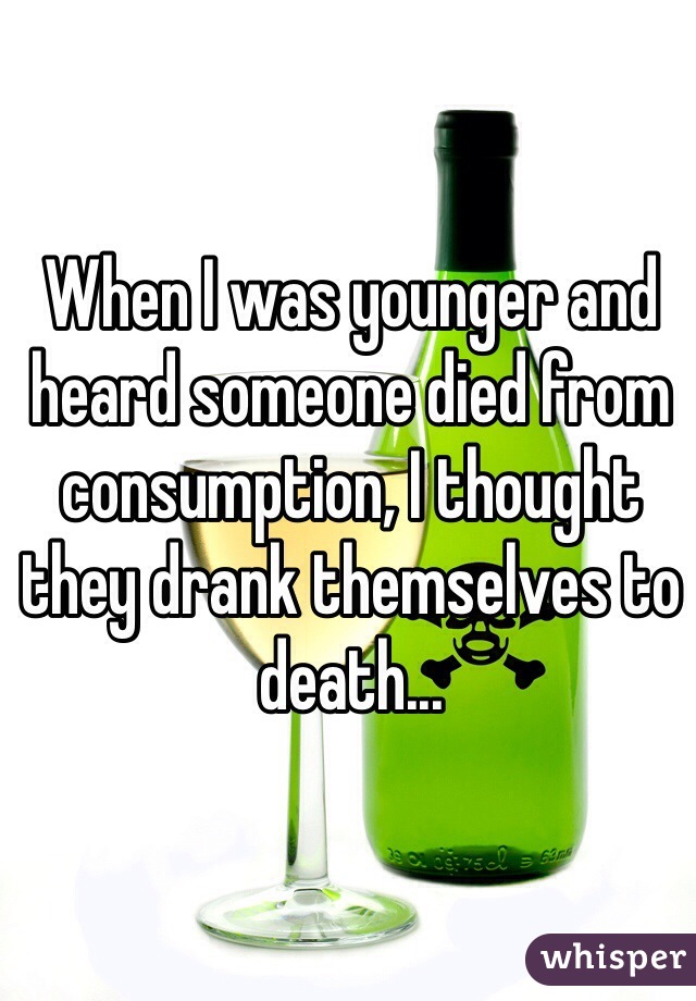 When I was younger and heard someone died from consumption, I thought they drank themselves to death...