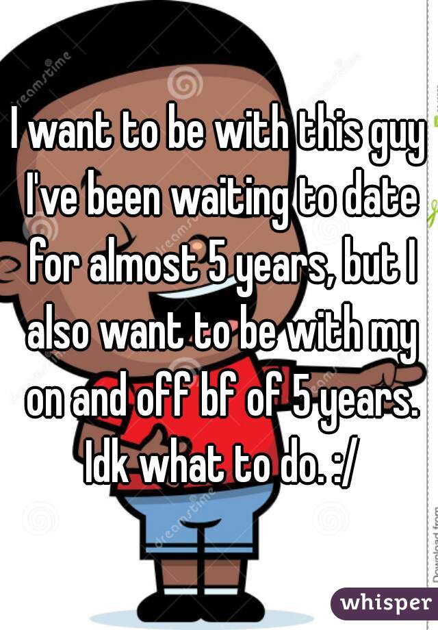 I want to be with this guy I've been waiting to date for almost 5 years, but I also want to be with my on and off bf of 5 years. Idk what to do. :/