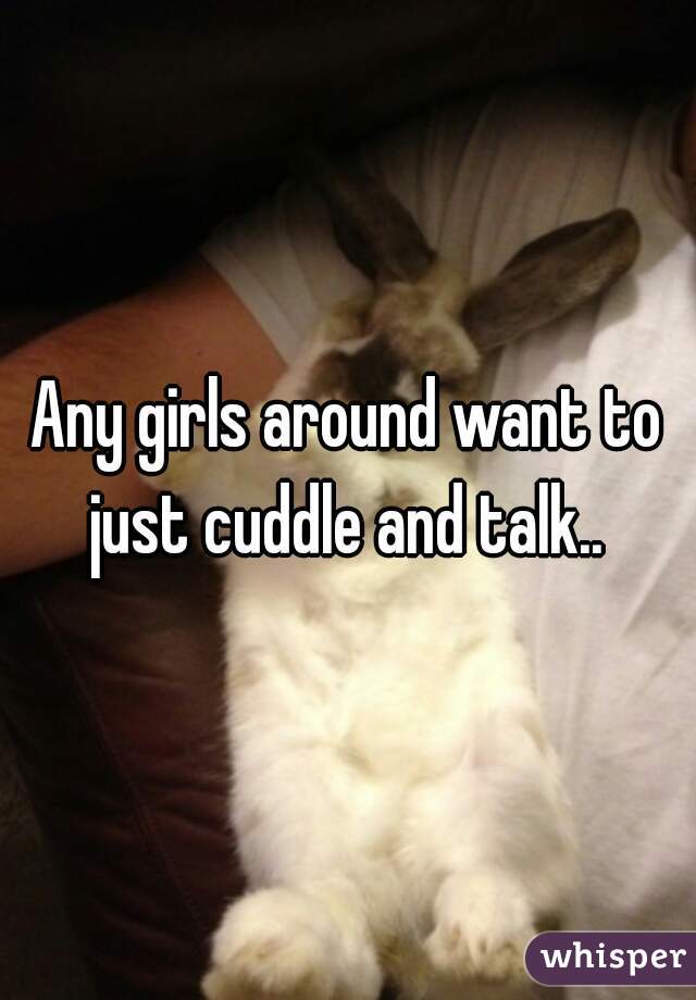 Any girls around want to just cuddle and talk.. 