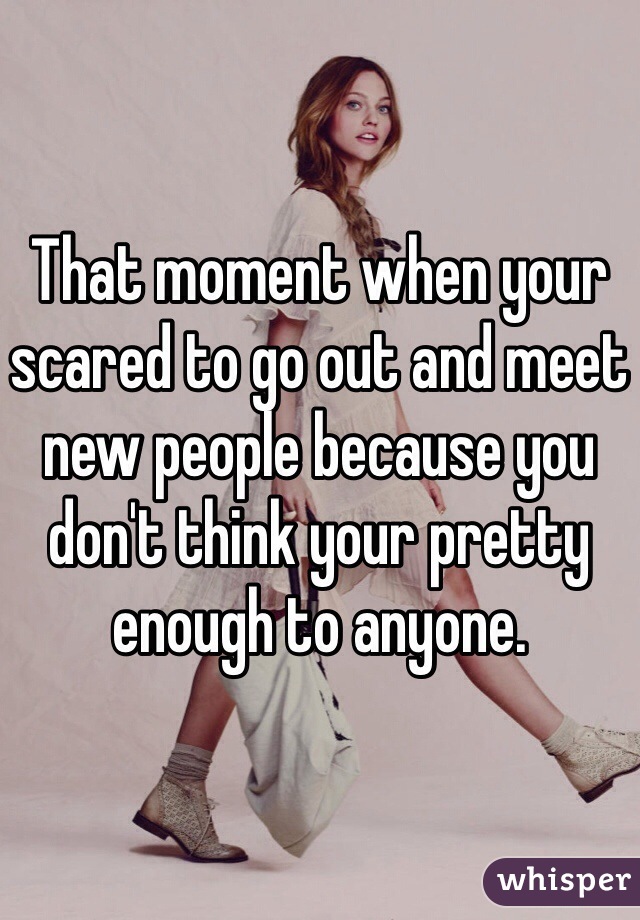 That moment when your scared to go out and meet new people because you don't think your pretty enough to anyone.