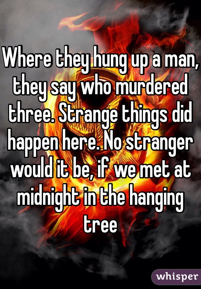 Where they hung up a man, they say who murdered three. Strange things did happen here. No stranger would it be, if we met at midnight in the hanging tree