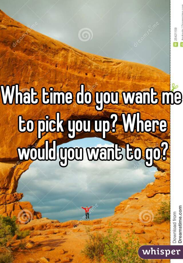 What time do you want me to pick you up? Where would you want to go?