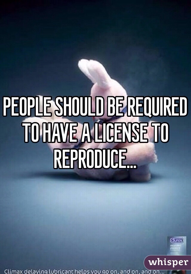 PEOPLE SHOULD BE REQUIRED TO HAVE A LICENSE TO REPRODUCE... 