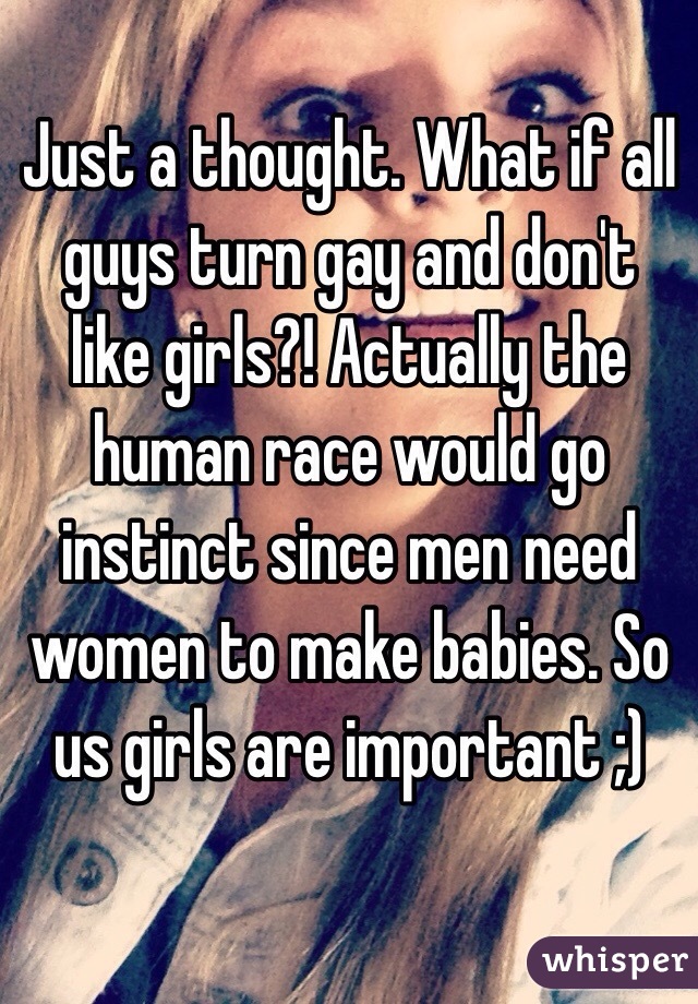 Just a thought. What if all guys turn gay and don't like girls?! Actually the human race would go instinct since men need women to make babies. So us girls are important ;)