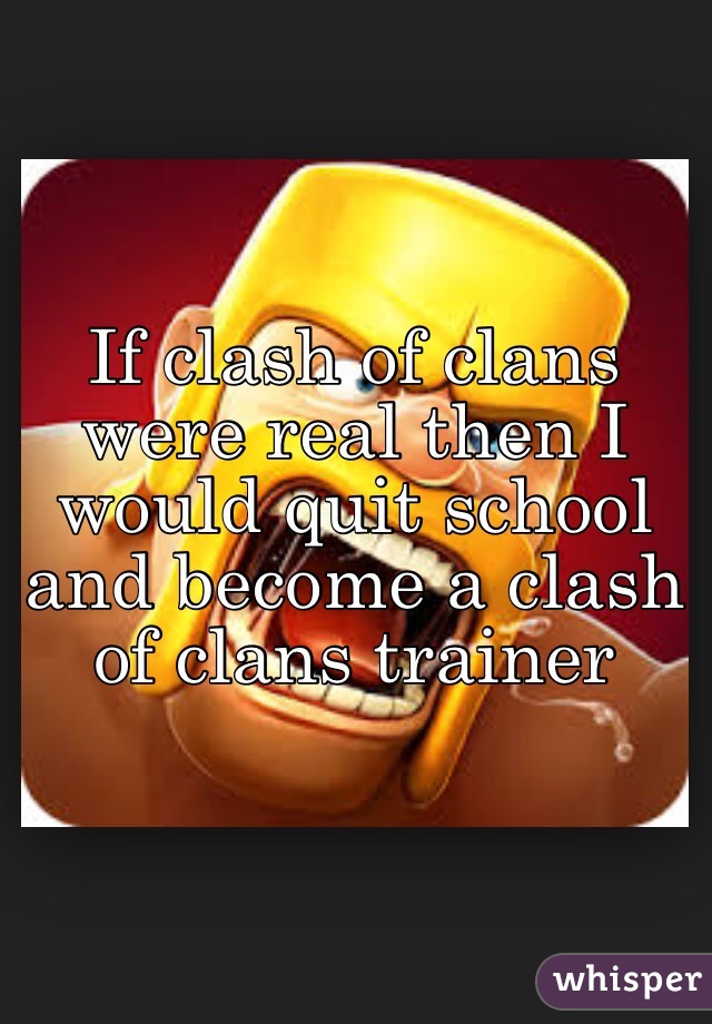 If clash of clans were real then I would quit school and become a clash of clans trainer