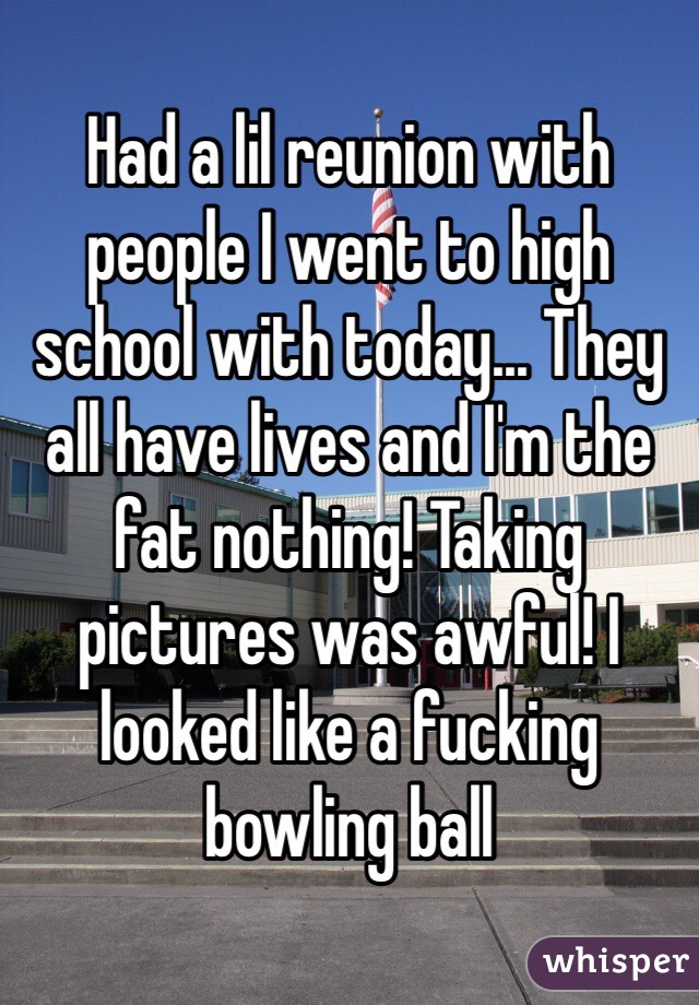 Had a lil reunion with people I went to high school with today... They all have lives and I'm the fat nothing! Taking  pictures was awful! I looked like a fucking bowling ball
