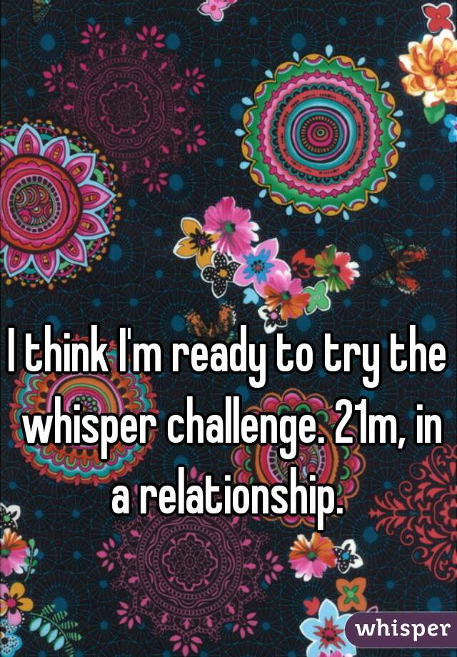 I think I'm ready to try the whisper challenge. 21m, in a relationship. 